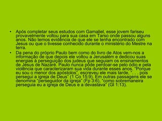 Após completar seus estudos com Gamaliel, esse jovem fariseu provavelmente voltou para sua casa em Tarso onde passou alguns anos. Não temos evidência de que ele se tenha encontrado com Jesus ou que o tivesse conhecido durante o ministério do Mestre na terra. Da pena do próprio Paulo bem como do livro de Atos vem-nos a informação de que depois ele voltou a Jerusalém e dedicou suas energias à perseguição dos judeus que seguiam os ensinamentos de Jesus de Nazaré. Paulo nunca pôde perdoar-se pelo ódio e pela violência que caracterizaram sua vida durante esses anos. “Porque eu sou o menor dos apóstolos”, escreveu ele mais tarde, “. . . pois persegui a igreja de Deus” (1 Co 15:9). Em outras passagens ele se denomina “perseguidor da igreja” (Fp 3:6), “como sobremaneira perseguia eu a igreja de Deus e a devastava” (Gl 1:13). 