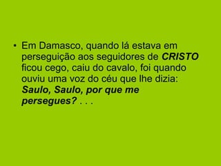 Em Damasco, quando lá estava em perseguição aos seguidores de  CRISTO  ficou cego, caiu do cavalo, foi quando ouviu uma voz do céu que lhe dizia:   Saulo, Saulo, por que me persegues?  . . . 