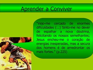 Aprender a Conviver “ Vejo-me cercado de enormes dificuldades (...) Sinto-me no dever de espalhar a nova doutrina, felicitando os nossos semelhantes; Jesus encheu-me o coração de energias inesperadas, mas a secura dos homens é de amedrontar os mais fortes.” (p.225) 