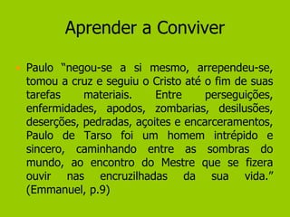 Aprender a Conviver Paulo “negou-se a si mesmo, arrependeu-se, tomou a cruz e seguiu o Cristo até o fim de suas tarefas materiais. Entre perseguições, enfermidades, apodos, zombarias, desilusões, deserções, pedradas, açoites e encarceramentos, Paulo de Tarso foi um homem intrépido e sincero, caminhando entre as sombras do mundo, ao encontro do Mestre que se fizera ouvir nas encruzilhadas da sua vida.” (Emmanuel, p.9) 