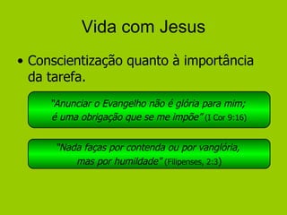 Vida com Jesus Conscientização quanto à importância da tarefa. “ Anunciar o Evangelho não é glória para mim;  é uma obrigação que se me impõe”   (I Cor 9:16) “ Nada faças por contenda ou por vanglória,  mas por humildade"  (Filipenses, 2:3 ) 