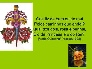 Que fiz de bem ou de mal Pelos caminhos que andei? Qual dos dois, rosa e punhal, É o da Princesa e o do Rei?  (Mario Quintana/ Poesias/1983) 