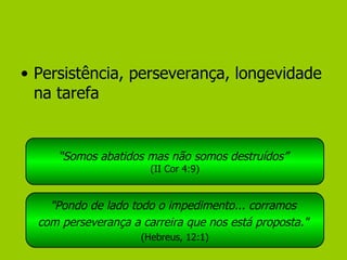 Persistência, perseverança, longevidade na tarefa “ Somos abatidos mas não somos destruídos”   (II Cor 4:9) "Pondo de lado todo o impedimento... corramos  com perseverança a carreira que nos está proposta."   (Hebreus, 12:1) 