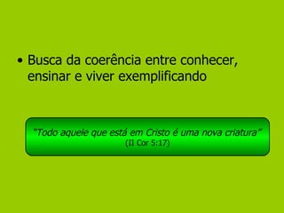 Busca da coerência entre conhecer, ensinar e viver exemplificando “ Todo aquele que está em Cristo é uma nova criatura”   (II Cor 5:17) 