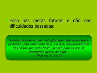 Foco nas metas futuras e não nas dificuldades passadas: "Irmãos, quanto a mim, não julgo que haja alcançado a  perfeição, mas uma coisa faço, e é que, esquecendo-me  das coisas que atrás ficam, avanço para as que se  encontram diante de mim."  (Filipenses, 3:13 e 14) 