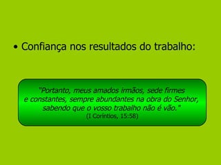 Confiança nos resultados do trabalho: “ Portanto, meus amados irmãos, sede firmes  e constantes, sempre abundantes na obra do Senhor,  sabendo que o vosso trabalho não é vão."   (I Coríntios, 15:58) 