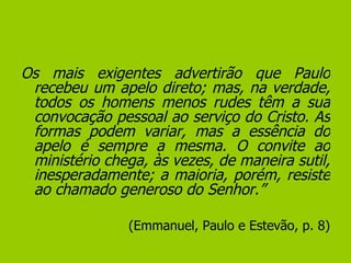 Os mais exigentes advertirão que Paulo recebeu um apelo direto; mas, na verdade, todos os homens menos rudes têm a sua convocação pessoal ao serviço do Cristo. As formas podem variar, mas a essência do apelo é sempre a mesma. O convite ao ministério chega, às vezes, de maneira sutil, inesperadamente; a maioria, porém, resiste ao chamado generoso do Senhor.”   (Emmanuel, Paulo e Estevão, p. 8) 