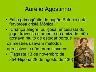 Aurélio Agostinho Foi o primogênito do pagão Patrício e da fervorosa cristã Mônica. Criança alegre, buliçosa, entusiasta do jogo, travessa e amante da amizade, não gostava muito de estudar porque os mestres usavam métodos  agressivos e não eram sinceros. (Tagaste,13 de novembro de  354-Hipona,28 de agosto de 430)  