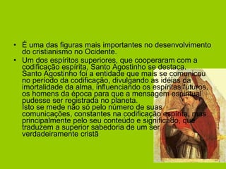 É uma das figuras mais importantes no desenvolvimento do cristianismo no Ocidente.  Um dos espíritos superiores, que cooperaram com a codificação espírita, Santo Agostinho se destaca. Santo Agostinho foi a entidade que mais se comunicou no período da codificação, divulgando as idéias da imortalidade da alma, influenciando os espíritas futuros, os homens da época para que a mensagem espiritual pudesse ser registrada no planeta. Isto se mede não só pelo número de suas comunicações, constantes na codificação espírita, mas principalmente pelo seu conteúdo e significado, que traduzem a superior sabedoria de um ser verdadeiramente cristã  