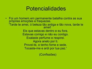 Potencialidades Foi um homem em permanente batalha contra as sua próprias emoções e fraquezas. 'Tarde te amei, ó beleza tão antiga e tão nova, tarde te amei!  Eis que estavas dentro e eu fora.  Estavas comigo e não eu contigo.  Exalaste perfume e respirei.  Agora anelo por ti.  Provei-te, e tenho fome e sede.  Tocaste-me e ardi por tua paz.'  (Confissões) 