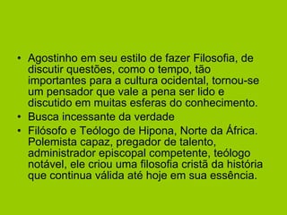 Agostinho em seu estilo de fazer Filosofia, de discutir questões, como o tempo, tão importantes para a cultura ocidental, tornou-se um pensador que vale a pena ser lido e discutido em muitas esferas do conhecimento. Busca incessante da verdade Filósofo e Teólogo de Hipona, Norte da África. Polemista capaz, pregador de talento, administrador episcopal competente, teólogo notável, ele criou uma filosofia cristã da história que continua válida até hoje em sua essência.  