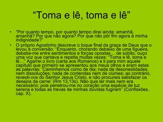 “Toma e lê, toma e lê” “ Por quanto tempo, por quanto tempo direi ainda: amanhã, amanhã? Por que não agora? Por que não pôr fim agora à minha indignidade?” O próprio Agostinho descreve o toque final da graça de Deus que o levou à conversão: “Enquanto, chorando debaixo de uma figueira, debatia-me entre sentimentos e forças opostas… de súbito, ouço uma voz que cantava e repetia muitas vezes: “Toma e lê, toma e lê…” Agarrei o livro (carta aos Romanos) e li para mim aquele capítulo que primeiro se apresentou aos meus olhos e eram estas as palavras: ‘Caminhemos como de dia; nada de desonestidades, nem dissoluções; nada de contendas nem de ciúmes; ao contrário, revesti-vos do Senhor Jesus Cristo, e não procureis satisfazer os desejos da carne’ (Rm 13,13s). Não quis ler mais nem era necessário; pois penetrou-me no coração uma espécie de luz serena e todas as trevas de minhas dúvidas fugiram” (Confissões, cap. X). 