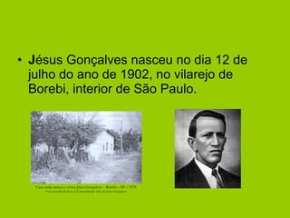 J ésus Gonçalves nasceu no dia 12 de julho do ano de 1902, no vilarejo de Borebi, interior de São Paulo. Casa onde nasceu e viveu Jésus Gonçalves – Borebi – SP – 1978 Foto extraída do livro A Extraordinária Vida de Jésus Gonçalves 