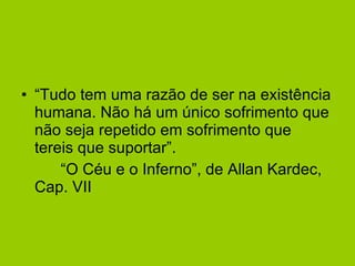        “Tudo tem uma razão de ser na existência humana. Não há um único sofrimento que não seja repetido em sofrimento que tereis que suportar”.           “O Céu e o Inferno”, de Allan Kardec, Cap. VII 