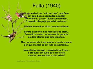 Falta (1940)                 Onde andará um “não sei que”, um Bem, em cuja busca sou judeu errante? Por onde eu passo, já passou também.. E quando chego já pariu há instante...   Não sei se está na vida, ou mais adiante, dentro da morte, nas mansões do além... Se está no amor...se está na fé, perante os dois altares que esta vida tem.                              Mas, se esta vida é um sonho, a morte o nada; por que manter-se em luta desvairada?...   No entanto, eu sigo ...acovardado, triste... a procurar em tudo que não creio, a coisa que me falta e não existe!                                          (Jésus Gonçalves – “Flores de Outono” – Ed.Lake)   