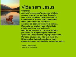 Vida sem Jesus Chorando A minha “esperança” perdeu-se e foi dar na casa onde vive a senhora Saudade; pois, mãos invisíveis, fecharam meu lar e deram meus filhos à dona Orfandade! Havia um começo de felicidade, nas asas do Sonho que voava a cantar... Mas, veio um bacilo, - que infelicidade –  e toda família se pos a chorar!... Depois, esta ausência cruciante, infinita, por causa da praga chagosa e maldita, que como um sarcasmo se prega marcando... Por essa saudade que não tem mais fim, lá longe eles vivem chorando por mim, enquanto eu por eles também estou chorando... Jésus Gonçalves poesia da dor à consolação 