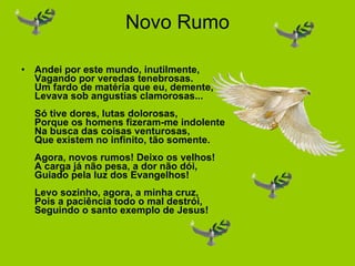 Novo Rumo Andei por este mundo, inutilmente, Vagando por veredas tenebrosas. Um fardo de matéria que eu, demente, Levava sob angustias clamorosas... Só tive dores, lutas dolorosas, Porque os homens fizeram-me indolente Na busca das coisas venturosas, Que existem no infinito, tão somente. Agora, novos rumos! Deixo os velhos! A carga já não pesa, a dor não dói, Guiado pela luz dos Evangelhos! Levo sozinho, agora, a minha cruz, Pois a paciência todo o mal destrói, Seguindo o santo exemplo de Jesus! 