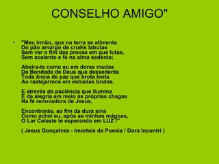 CONSELHO AMIGO" "Meu irmão, que na terra se alimenta Do pão amargo de cruéis labutas Sem ver o fim das provas em que lutas, Sem acalento e fé na alma sedenta; Abeira-te como eu em dores mudas Da Bondade de Deus que dessedenta Toda ânsia de paz que brota lenta Ao rastejarmos em estradas brutas. E através da paciência que ilumina E da alegria em meio às próprias chagas Na fé renovadora de Jesus, Encontrarás, ao fim da dura sina Como achei eu, após as minhas mágoas, O Lar Celeste te esperando em LUZ !" ( Jesus Gonçalves - Imortais da Poesia / Dora Incontri )  