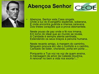 Abençoa Senhor Abençoa, Senhor esta Casa singela, Onde a luz do Evangelho esplende, soberana, E onde encontra guarida e imensa caravana Dos tristes corações que a prova desmantela. Neste pouso de paz onde a fé nos irmana, Em torno do ideal que ao mundo se revela, A Caridade é sempre atenta sentinela, Estendendo os seus braços à penúria humana. Neste recanto amigo, à margem do caminho, Ninguém procura em vão o conforto e o carinho, Cansado de bater, chorando, porta em porta ... Porquanto a Tua voz na voz de quem ensina, A mensagem de amor da Celeste Doutrina, A renovar no bem a vida nos exorta !..." 
