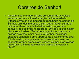 Obreiros do Senhor! Aproxima-se o tempo em que se cumprirão as coisas anunciadas para a transformação da Humanidade. Ditosos serão os que houverem trabalhado no campo do Senhor, com desinteresse e sem outro móvel, senão a caridade! Seus dias de trabalho serão pagos pelo cêntuplo do que tiverem esperado. Ditosos os que hajam dito a seus irmãos: "Trabalhemos juntos e unamos os nossos esforços, a fim de que o Senhor, ao chegar, encontre acabada a obra", porquanto o Senhor lhes dirá: "Vinde a mim, vós que sois bons servidores, vós que soubestes impor silêncio aos vossos ciúmes e às vossas discórdias, a fim de que daí não viesse dano para a obra!"  