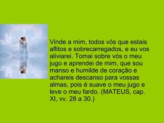 Vinde a mim, todos vós que estais aflitos e sobrecarregados, e eu vos aliviarei. Tomai sobre vós o meu jugo e aprendei de mim, que sou manso e humilde de coração e achareis descanso para vossas almas, pois é suave o meu jugo e leve o meu fardo. (MATEUS, cap. XI, vv. 28 a 30.)  