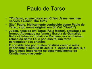 Paulo de Tarso “ Portanto, eu me glorio em Cristo Jesus, em meu serviço a Deus”.  Rm 15:17 São" Paulo, biblicamente conhecido como Paulo de Tarso, cujo nome original era Sha'ul (" Saulo "). Judeu, nascido em Tarso (Ásia Menor), estudou e se formou Advogado na famosa Escola de Gamaliel, tinha cidadanias Judaica e Romana, era um fariseu zeloso da Santa Lei e por isso foi um feroz perseguidor dos cristãos. É considerado por muitos cristãos como o mais importante discípulo de Jesus  e, depois de Jesus, a figura mais importante no desenvolvimento do Cristianismo nascente.   