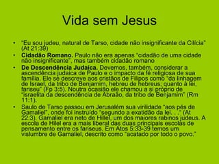 Vida sem Jesus “ Eu sou judeu, natural de Tarso, cidade não insignificante da Cilícia” (At 21:39) Cidadão Romano.  Paulo não era apenas “cidadão de uma cidade não insignificante”, mas também cidadão romano   De Descendência Judaica.  Devemos, também, considerar a ascendência judaica de Paulo e o impacto da fé religiosa de sua família. Ele se descreve aos cristãos de Filipos como “da linhagem de Israel, da tribo de Benjamim, hebreu de hebreus; quanto à lei, fariseu” (Fp 3:5). Noutra ocasião ele chamou a si próprio de “israelita da descendência de Abraão, da tribo de Benjamim” (Rm 11:1).   Saulo de Tarso passou em Jerusalém sua virilidade “aos pés de Gamaliel”, onde foi instruído “segundo a exatidão da lei. . .“ (At 22:3). Gamaliel era neto de Hillel, um dos maiores rabinos judeus. A escola de Hilel era a mais liberal das duas principais escolas de pensamento entre os fariseus. Em Atos 5:33-39 temos um vislumbre de Gamaliel, descrito como “acatado por todo o povo.” 