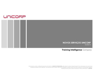 NOVOS SERVIÇOS UNICORP 06/08/10 Training Intelligence Company This document contains confidential proprietary information of UNICORP INTERNATIONAL, LLC, being its contents hereby disclosed for the sole purpose of an internal and confidential evaluation by the addressee. This document and its contents shall not be completely or partially used for any other purpose nor to be disclosed, copied or reproduced by any means, without the previous written authorization of UNICORP.  