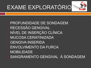 EXAME EXPLORATÓRIO
 PROFUNDIDADE DE SONDAGEM
 RECESSÃO GENGIVAL
 NÍVEL DE INSERÇÃO CLÍNICA
 MUCOSA CERATINIZADA
 GENGIVA INSERIDA
 ENVOLVIMENTO DA FURCA
 MOBILIDADE
 SANGRAMENTO GENGIVAL À SONDAGEM
 