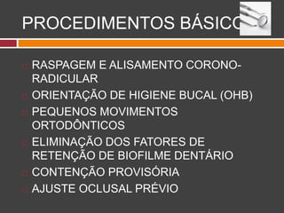 PROCEDIMENTOS BÁSICOS
 RASPAGEM E ALISAMENTO CORONO-
RADICULAR
 ORIENTAÇÃO DE HIGIENE BUCAL (OHB)
 PEQUENOS MOVIMENTOS
ORTODÔNTICOS
 ELIMINAÇÃO DOS FATORES DE
RETENÇÃO DE BIOFILME DENTÁRIO
 CONTENÇÃO PROVISÓRIA
 AJUSTE OCLUSAL PRÉVIO
 
