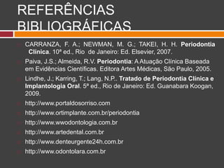 REFERÊNCIAS
BIBLIOGRÁFICAS
 CARRANZA, F. A.; NEWMAN, M. G.; TAKEI, H. H. Periodontia
Clínica. 10ª ed., Rio de Janeiro: Ed. Elsevier, 2007.
 Paiva, J.S.; Almeida, R.V. Periodontia: A Atuação Clínica Baseada
em Evidências Científicas. Editora Artes Médicas, São Paulo, 2005.
 Lindhe, J.; Karring, T.; Lang, N.P.. Tratado de Periodontia Clínica e
Implantologia Oral. 5ª ed., Rio de Janeiro: Ed. Guanabara Koogan,
2009.
 http://www.portaldosorriso.com
 http://www.ortimplante.com.br/periodontia
 http://www.wwodontologia.com.br
 http://www.artedental.com.br
 http://www.denteurgente24h.com.br
 http://www.odontolara.com.br
 