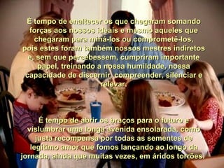 É tempo de enaltecer os que chegaram somando forças aos nossos ideais e mesmo aqueles que chegaram para miná-los ou comprometê-los, pois estes foram também nossos mestres indiretos e, sem que percebessem, cumpriram importante papel, treinando a nossa humildade, nossa capacidade de discernir, compreender, silenciar e relevar. É tempo de abrir os braços para o futuro e vislumbrar uma longa avenida ensolarada, como justa recompensa por todas as sementes de legítimo amor que fomos lançando ao longo da jornada, ainda que muitas vezes, em áridos torrões.  