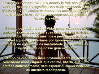 É tempo de reconhecer que o mundo lá fora não mudou, mas que grandes e significativas mudanças ocorreram dentro de nós mesmos, deixando-nos mais habilitados e fortalecidos para lidar com os pequenos ou grandes revezes da vida. É tempo de pedir perdão à Vida, pelas vezes que não soubemos compreender as suas Leis exatas e perfeitas. De perdoarmos a nós mesmos e pedirmos perdão a todos aqueles que ferimos por ignorância ou pelos ditames do egoísmo e da imaturidade, decorrentes da insignificância do nosso grau evolutivo. É tempo de crer ainda mais profundamente no amor - o verdadeiro amor - aquele que redime, liberta, que tudo oferece dadivosamente, sem esperar qualquer benesse ou imediata recompensa. 