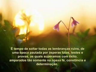 É tempo de soltar todas as lembranças ruins, de uma época pautada por ásperas lutas, testes e provas, as quais superamos com êxito, amparados tão somente na nossa fé, constância e determinação.  
