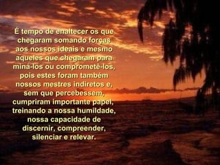 É tempo de enaltecer os que chegaram somando forças aos nossos ideais e mesmo aqueles que chegaram para miná-los ou comprometê-los, pois estes foram também nossos mestres indiretos e, sem que percebessem, cumpriram importante papel,  treinando a nossa humildade, nossa capacidade de discernir, compreender, silenciar e relevar. 