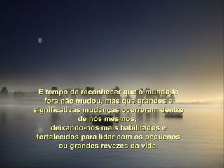 É tempo de reconhecer que o mundo lá fora não mudou, mas que grandes e significativas mudanças ocorreram dentro de nós mesmos,  deixando-nos mais habilitados e fortalecidos para lidar com os pequenos ou grandes revezes da vida. 