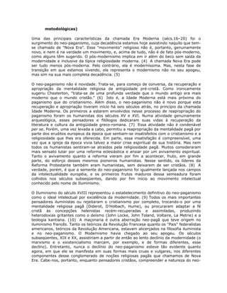 metodológicas)
Uma das principais características da chamada Era Moderna (sécs.16–20) foi o
surgimento do neo-paganismo, cuja decadência estamos hoje assistindo naquilo que tem-
se chamado de "Nova Era". Esse "movimento" religioso não é, portanto, genuinamente
novo, e nem é na verdade um movimento, e, acima de tudo, não é de fato pós-moderno,
como alguns têm sugerido. O pós-modernismo implica em ir além do beco sem saída da
modernidade e inclusive da típica religiosidade moderna. (4) A chamada Nova Era pode
ser tudo menos pós-moderna. Pelo contrário, ela é moderníssima. Mas, nesta fase de
transição em que estamos vivendo, ela representa o modernismo não no seu apogeu,
mas sim na sua mais completa decadência. (5)
O neo-paganismo não é novidade. Trata-se, para começo de conversa, da recuperação e
apropriação da mentalidade religiosa da antigüidade pré-cristã. Como ironicamente
sugeriu Chesterton, "trata-se de uma profunda verdade que o mundo antigo era mais
moderno que o mundo cristão." (6) Isto é, a Idade Moderna está mais próxima do
paganismo que do cristianismo. Além disso, o neo-paganismo não é novo porque esta
recuperação e apropriação tiveram início há seis séculos atrás, no princípio da chamada
Idade Moderna. Os primeiros a estarem envolvidos nesse processo de reapropriação do
paganismo foram os humanistas dos séculos XV e XVI. Numa atividade genuinamente
arqueológica, esses pensadores e filólogos dedicaram suas vidas à recuperação da
literatura e cultura da antigüidade greco-romana. (7) Essa atividade não é condenável
per se. Porém, uma vez levada a cabo, permitiu a reapropriação da mentalidade pagã por
parte dos eruditos europeus da época que sentiam-se insatisfeitos com o cristianismo e a
religiosidade que lhes era oferecida. Em parte, essa insatisfação é compreensível, uma
vez que a igreja da época vivia talvez a maior crise espiritual de sua história. Mas nem
todos os humanistas sentiram-se atraídos pela religiosidade pagã. Muitos consideraram
mais sensato lutar por uma reforma eclesiástica e ansiar por um avivamento espiritual.
Tanto o avivamento quanto a reforma vieram por fim a acontecer, fruto, em grande
parte, do esforço desses mesmos pioneiros humanistas. Nesse sentido, os líderes da
Reforma Protestante também eram humanistas, sem deixarem de ser cristãos. (8) A
verdade, porém, é que a semente do neo-paganismo foi igualmente lançada nos campos
da intelectualidade européia, e os primeiros frutos maduros dessa semeadura foram
colhidos nos séculos subseqüentes, dando por fim início ao movimento intelectual
conhecido pelo nome de Iluminismo.
O Iluminismo do século XVIII representou o estabelecimento definitivo do neo-paganismo
como o ideal intelectual por excelência da modernidade. (9) Todos os mais importantes
pensadores iluministas ou rejeitaram o cristianismo por completo, trocando-o por uma
mentalidade religiosa pagã (Diderot, D’Holbach, Hume), ou procuraram adaptar a fé
cristã às concepções helenistas recém-recuperadas e assimiladas, produzindo
heterodoxias gritantes como o deísmo (John Locke, John Toland, Voltaire, La Metrie) e a
teologia kantiana. (10) A maçonaria é outra aberração neo-pagã que teve origem no
iluminismo francês. Tanto os teóricos da Revolução Francesa quanto os "Pais" federalistas
americanos, teóricos da Revolução Americana, estavam alicerçados na filosofia iluminista
e no neo-paganismo. O Modernismo havia chegado ao seu apogeu. Os séculos
subseqüentes, XIX e XX, assistiriam a partir de então ao lento declínio da modernidade (o
marxismo e o existencialismo marcam, por exemplo, e de formas diferentes, esse
declíno). Entretanto, nunca o declínio do neo-paganismo esteve tão evidente quanto
agora, em que ele se manifesta em suas formas mais cruas e vulgares, nos diferentes
componentes desse conglomerado de noções religiosas pagãs que chamamos de Nova
Era. Cabe-nos, portanto, enquanto pensadores cristãos, compreender a natureza do neo-
 