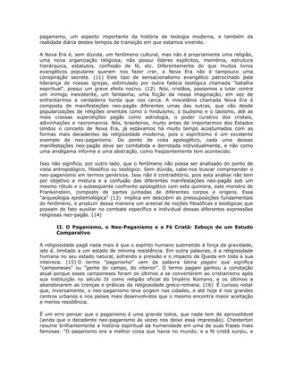 paganismo, um aspecto importante da história da teologia moderna, e também da
realidade diária destes tempos de transição em que estamos vivendo.
A Nova Era é, sem dúvida, um fenômeno cultural, mas não é propriamente uma religião,
uma nova organização religiosa; não possui líderes explícitos, membros, estrutura
hierárquica, estatutos, confissão de fé, etc. Diferentemente do que muitos livros
evangélicos populares querem nos fazer crer, a Nova Era não é tampouco uma
conspiração secreta. (11) Este tipo de sensacionalismo evangélico patrocinado pela
liderança de nossas igrejas, estimulado por outra falácia teológica chamada "batalha
espiritual", possui um grave efeito nocivo. (12) Nós, cristãos, passamos a lutar contra
um inimigo inexistente, um fantasma, uma ficção da nossa imaginação, em vez de
enfrentarmos a verdadeira horda que nos cerca. A miscelânia chamada Nova Era é
composta de manifestações neo-pagãs diferentes umas das outras, que vão desde
popularizações de religiões orientais como o hinduísmo, o budismo e o taoísmo, até as
mais crassas superstições pagãs como astrologia, o poder curativo dos cristais,
adivinhações e necromancia. Nós, brasileiros, muito antes de importarmos dos Estados
Unidos o conceito de Nova Era, já estávamos há muito tempo acostumados com as
formas mais decadentes da religiosidade moderna, pois o espiritismo é um excelente
exemplo de neo-paganismo. Do ponto de vista apologético, cada uma dessas
manifestações neo-pagãs deve ser combatida e derrotada individualmente, e não como
uma amálgama informe e uma abstração, como freqüentemente tem acontecido.
Isso não significa, por outro lado, que o fenômeno não possa ser analisado do ponto de
vista antropológico, filosófico ou teológico. Sem dúvida, cabe-nos buscar compreender o
neo-paganismo em termos genéricos. Isso não é contraditório, pois esta análise não tem
por objetivo a mistura e a confusão das diferentes manifestações neo-pagãs sob um
mesmo rótulo e o subseqüente confronto apologético com esta quimera, este monstro de
Frankenstein, composto de partes juntadas de diferentes corpos e origens. Essa
"arqueologia epistemológica" (13) implica em descobrir as pressuposições fundamentais
do fenômeno, e produzir dessa maneira um arsenal de noções filosóficas e teológicas que
possam de fato auxiliar no combate específico e individual dessas diferentes expressões
religiosas neo-pagãs. (14)
II. O Paganismo, o Neo-Paganismo e a Fé Cristã: Esboço de um Estudo
Comparativo
A religiosidade pagã nada mais é que o espírito humano submetido à força da gravidade,
isto é, limitado a um estado de mínima resistência. Em outra palavras, é a religiosidade
humana no seu estado natural, sofrendo a pressão e o impacto da Queda em toda a sua
inteireza. (15) O termo "paganismo" vem da palavra latina pagani que significa
"camponeses" ou "gente do campo, do interior". O termo pagani ganhou a conotação
atual porque esses camponeses foram os últimos a se converterem ao cristianismo após
sua instituição no século IV como religião oficial do Império Romano, e os últimos a
abandonarem as crenças e práticas da religiosidade greco-romana. (16) É curioso notar
que, inversamente, o neo-paganismo teve origem nas cidades, e até hoje é nos grandes
centros urbanos e nos países mais desenvolvidos que o mesmo encontra maior aceitação
e menos resistência.
É um erro pensar que o paganismo é uma grande tolice, que nada tem de aproveitável
(ainda que o decadente neo-paganismo às vezes nos deixe essa impressão). Chesterton
resume brilhantemente a história espiritual da humanidade em uma de suas frases mais
famosas: "O paganismo era a melhor coisa que havia no mundo; e a fé cristã surgiu, e
 