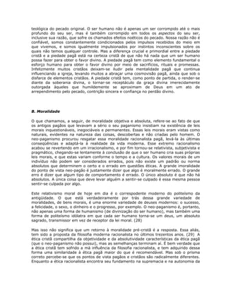teológica do pecado original. O ser humano não é apenas um ser corrompido até o mais
profundo do seu ser, mas é também corrompido em todos os aspectos do seu ser,
inclusive sua razão, que sofre os chamados efeitos noéticos do pecado. Nossa razão não é
confiável, somos constantemente condicionados pelos impulsos recebidos do meio em
que vivemos, e somos igualmente impulsionados por instintos inconscientes sobre os
quais não temos qualquer controle. Mas a diferença crucial e primordial entre a piedade
cristã e a piedade pagã está na certeza cristã de que não há nada que um ser humano
possa fazer para obter o favor divino. A piedade pagã tem como elemento fundamental o
esforço humano para obter o favor divino por meio de sacrifícios, rituais e promessas.
Infelizmente muitos cristãos deixam-se iludir pela mentalidade pagã que continua
influenciando a igreja, levando muitos a abraçar uma cosmovisão pagã, ainda que sob o
disfarce de elementos cristãos. A piedade cristã tem, como ponto de partida, o render-se
diante da soberania divina, o tornar-se receptáculo da graça divina imerecidamente
outorgada àqueles que humildemente se aproximam de Deus em um ato de
arrependimento pelo pecado, contrição sincera e confiança no perdão divino.
B. Moralidade
O que chamamos, a seguir, de moralidade objetiva e absoluta, refere-se ao fato de que
os antigos pagãos que levavam a sério o seu paganismo insistiam na existência de leis
morais inquestionáveis, inegociáveis e permanentes. Essas leis morais eram vistas como
naturais, evidentes na natureza das coisas, descobertas e não criadas pelo homem. O
neo-paganismo procurou resgatar essa moralidade racionalista pagã, levá-la às últimas
conseqüências e adaptá-la à realidade da vida moderna. Esse extremo racionalismo
acabou se revertendo em um irracionalismo, e por fim tornou-se relativista, subjetivista e
pragmático, chegando-se lentamente à conclusão de que o ser humano cria suas próprias
leis morais, e que estas variam conforme o tempo e a cultura. Os valores morais de um
indivíduo não podem ser considerados errados, pois não existe um padrão ou norma
absolutos que determinem o certo e o errado em questões éticas. A grande imoralidade
do ponto de vista neo-pagão é justamente dizer que algo é moralmente errado. O grande
erro é dizer que algum tipo de comportamento é errado. O único absoluto é que não há
absolutos. A única coisa que deve levar alguém a sentir-se culpado é essa mesma pessoa
sentir-se culpada por algo.
Este relativismo moral de hoje em dia é o correspodente moderno do politeísmo da
antigüidade. O que está verdadeiramente por trás dessa grande variedade de
moralidades, de bens morais, é uma enorme variedade de deuses modernos: o sucesso,
a felicidade, o sexo, o dinheiro e o progresso, por exemplo. O neo-paganismo é, portanto,
não apenas uma forma de humanismo (de divinização do ser humano), mas também uma
forma de politeísmo idólatra em que cada ser humano torna-se um deus, um absoluto
sagrado, transmissor em vez de receptor da lei moral. (28)
Mas isso não significa que um retorno à moralidade pré-cristã é a resposta. Essa aliás,
tem sido a proposta da filosofia moderna racionalista no últimos trezentos anos. (29) A
ética cristã compartilha da objetividade e da absolutividade características da ética pagã
(que o neo-paganismo não possui), mas as semelhanças terminam aí. É bem verdade que
a ética cristã tem sofrido a má influência da filosofia racionalista, e tem adquirido dessa
forma uma similaridade à ética pagã maior do que é recomendável. Mas sob o prisma
correto percebe-se que os pontos de vista pagãos e cristãos são radicalmente diferentes.
Enquanto a ética racionalista encontra seu fundamento na supremacia e na autonomia da
 