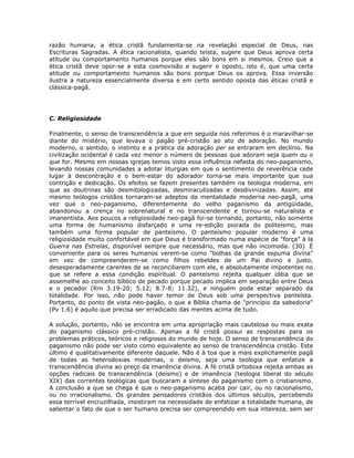 razão humana, a ética cristã fundamenta-se na revelação especial de Deus, nas
Escrituras Sagradas. A ética racionalista, quando teísta, sugere que Deus aprova certa
atitude ou comportamento humanos porque eles são bons em si mesmos. Creio que a
ética cristã deve opor-se a esta cosmovisão e sugerir o oposto, isto é, que uma certa
atitude ou comportamento humanos são bons porque Deus os aprova. Essa inversão
ilustra a natureza essencialmente diversa e em certo sentido oposta das éticas cristã e
clássica-pagã.
C. Religiosidade
Finalmente, o senso de transcendência a que em seguida nos referimos é o maravilhar-se
diante do mistério, que levava o pagão pré-cristão ao ato de adoração. No mundo
moderno, o sentido, o instinto e a prática da adoração per se entraram em declínio. Na
civilização ocidental é cada vez menor o número de pessoas que adoram seja quem ou o
que for. Mesmo em nossas igrejas temos visto essa influência nefasta do neo-paganismo,
levando nossas comunidades a adotar liturgias em que o sentimento de reverência cede
lugar à descontração e o bem-estar do adorador torna-se mais importante que sua
contrição e dedicação. Os efeitos se fazem presentes também na teologia moderna, em
que as doutrinas são desmitologizadas, desmiraculizadas e desdivinizadas. Assim, até
mesmo teólogos cristãos tornaram-se adeptos da mentalidade moderna neo-pagã, uma
vez que o neo-paganismo, diferentemente do velho paganismo da antigüidade,
abandonou a crença no sobrenatural e no transcendente e tornou-se naturalista e
imanentista. Aos poucos a religiosidade neo-pagã foi-se tornando, portanto, não somente
uma forma de humanismo disfarçado e uma re-edição piorada do politeísmo, mas
também uma forma popular de panteísmo. O panteísmo popular moderno é uma
religiosidade muito confortável em que Deus é transformado numa espécie de "força" à la
Guerra nas Estrelas, disponível sempre que necessário, mas que não incomoda. (30) É
conveniente para os seres humanos verem-se como "bolhas da grande espuma divina"
em vez de compreenderem-se como filhos rebeldes de um Pai divino e justo,
desesperadamente carentes de se reconciliarem com ele, e absolutamente impotentes no
que se refere a essa condição espiritual. O panteísmo rejeita qualquer idéia que se
assemelhe ao conceito bíblico de pecado porque pecado implica em separação entre Deus
e o pecador (Rm 3.19-20; 5.12; 8.7-8; 11.32), e ninguém pode estar separado da
totalidade. Por isso, não pode haver temor de Deus sob uma perspectiva panteísta.
Portanto, do ponto de vista neo-pagão, o que a Bíblia chama de "princípio da sabedoria"
(Pv 1.6) é aquilo que precisa ser erradicado das mentes acima de tudo.
A solução, portanto, não se encontra em uma apropriação mais cautelosa ou mais exata
do paganismo clássico pré-cristão. Apenas a fé cristã possui as respostas para os
problemas práticos, teóricos e religiosos do mundo de hoje. O senso de transcendência do
paganismo não pode ser visto como equivalente ao senso de transcendência cristão. Este
último é qualitativamente diferente daquele. Não é à toa que a mais explicitamente pagã
de todas as heterodoxias modernas, o deísmo, seja uma teologia que enfatize a
transcendência divina ao preço da imanência divina. A fé cristã ortodoxa rejeita ambas as
opções radicais de transcendência (deísmo) e de imanência (teologia liberal do século
XIX) das correntes teológicas que buscaram a síntese do paganismo com o cristianismo.
A conclusão a que se chega é que o neo-paganismo acaba por cair, ou no racionalismo,
ou no irracionalismo. Os grandes pensadores cristãos dos últimos séculos, percebendo
essa terrível encruzilhada, insistiram na necessidade de enfatizar a totalidade humana, de
salientar o fato de que o ser humano precisa ser compreendido em sua inteireza, sem ser
 