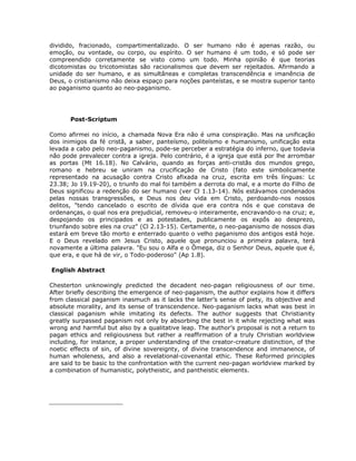 dividido, fracionado, compartimentalizado. O ser humano não é apenas razão, ou
emoção, ou vontade, ou corpo, ou espírito. O ser humano é um todo, e só pode ser
compreendido corretamente se visto como um todo. Minha opinião é que teorias
dicotomistas ou tricotomistas são racionalismos que devem ser rejeitados. Afirmando a
unidade do ser humano, e as simultâneas e completas transcendência e imanência de
Deus, o cristianismo não deixa espaço para noções panteístas, e se mostra superior tanto
ao paganismo quanto ao neo-paganismo.
Post-Scriptum
Como afirmei no início, a chamada Nova Era não é uma conspiração. Mas na unificação
dos inimigos da fé cristã, a saber, panteísmo, politeísmo e humanismo, unificação esta
levada a cabo pelo neo-paganismo, pode-se perceber a estratégia do inferno, que todavia
não pode prevalecer contra a igreja. Pelo contrário, é a igreja que está por lhe arrombar
as portas (Mt 16.18). No Calvário, quando as forças anti-cristãs dos mundos grego,
romano e hebreu se uniram na crucificação de Cristo (fato este simbolicamente
representado na acusação contra Cristo afixada na cruz, escrita em três línguas: Lc
23.38; Jo 19.19-20), o triunfo do mal foi também a derrota do mal, e a morte do Filho de
Deus significou a redenção do ser humano (ver Cl 1.13-14). Nós estávamos condenados
pelas nossas transgressões, e Deus nos deu vida em Cristo, perdoando-nos nossos
delitos, "tendo cancelado o escrito de dívida que era contra nós e que constava de
ordenanças, o qual nos era prejudicial, removeu-o inteiramente, encravando-o na cruz; e,
despojando os principados e as potestades, publicamente os expôs ao desprezo,
triunfando sobre eles na cruz" (Cl 2.13-15). Certamente, o neo-paganismo de nossos dias
estará em breve tão morto e enterrado quanto o velho paganismo dos antigos está hoje.
E o Deus revelado em Jesus Cristo, aquele que pronunciou a primeira palavra, terá
novamente a última palavra. "Eu sou o Alfa e o Ômega, diz o Senhor Deus, aquele que é,
que era, e que há de vir, o Todo-poderoso" (Ap 1.8).
English Abstract
Chesterton unknowingly predicted the decadent neo-pagan religiousness of our time.
After briefly describing the emergence of neo-paganism, the author explains how it differs
from classical paganism inasmuch as it lacks the latter’s sense of piety, its objective and
absolute morality, and its sense of transcendence. Neo-paganism lacks what was best in
classical paganism while imitating its defects. The author suggests that Christianity
greatly surpassed paganism not only by absorbing the best in it while rejecting what was
wrong and harmful but also by a qualitative leap. The author’s proposal is not a return to
pagan ethics and religiousness but rather a reaffirmation of a truly Christian worldview
including, for instance, a proper understanding of the creator-creature distinction, of the
noetic effects of sin, of divine sovereignty, of divine transcendence and immanence, of
human wholeness, and also a revelational-covenantal ethic. These Reformed principles
are said to be basic to the confrontation with the current neo-pagan worldview marked by
a combination of humanistic, polytheistic, and pantheistic elements.
____________________
 