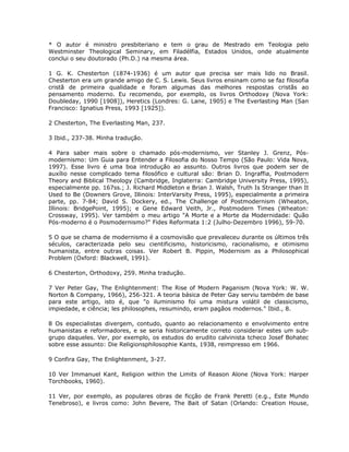 * O autor é ministro presbiteriano e tem o grau de Mestrado em Teologia pelo
Westminster Theological Seminary, em Filadélfia, Estados Unidos, onde atualmente
conclui o seu doutorado (Ph.D.) na mesma área.
1 G. K. Chesterton (1874-1936) é um autor que precisa ser mais lido no Brasil.
Chesterton era um grande amigo de C. S. Lewis. Seus livros ensinam como se faz filosofia
cristã de primeira qualidade e foram algumas das melhores respostas cristãs ao
pensamento moderno. Eu recomendo, por exemplo, os livros Orthodoxy (Nova York:
Doubleday, 1990 [1908]), Heretics (Londres: G. Lane, 1905) e The Everlasting Man (San
Francisco: Ignatius Press, 1993 [1925]).
2 Chesterton, The Everlasting Man, 237.
3 Ibid., 237-38. Minha tradução.
4 Para saber mais sobre o chamado pós-modernismo, ver Stanley J. Grenz, Pós-
modernismo: Um Guia para Entender a Filosofia do Nosso Tempo (São Paulo: Vida Nova,
1997). Esse livro é uma boa introdução ao assunto. Outros livros que podem ser de
auxílio nesse complicado tema filosófico e cultural são: Brian D. Ingraffia, Postmodern
Theory and Biblical Theology (Cambridge, Inglaterra: Cambridge University Press, 1995),
especialmente pp. 167ss.; J. Richard Middleton e Brian J. Walsh, Truth Is Stranger than It
Used to Be (Downers Grove, Illinois: InterVarsity Press, 1995), especialmente a primeira
parte, pp. 7-84; David S. Dockery, ed., The Challenge of Postmodernism (Wheaton,
Illinois: BridgePoint, 1995); e Gene Edward Veith, Jr., Postmodern Times (Wheaton:
Crossway, 1995). Ver também o meu artigo "A Morte e a Morte da Modernidade: Quão
Pós-moderno é o Posmodernismo?" Fides Reformata 1:2 (Julho-Dezembro 1996), 59-70.
5 O que se chama de modernismo é a cosmovisão que prevaleceu durante os últimos três
séculos, caracterizada pelo seu cientificismo, historicismo, racionalismo, e otimismo
humanista, entre outras coisas. Ver Robert B. Pippin, Modernism as a Philosophical
Problem (Oxford: Blackwell, 1991).
6 Chesterton, Orthodoxy, 259. Minha tradução.
7 Ver Peter Gay, The Enlightenment: The Rise of Modern Paganism (Nova York: W. W.
Norton & Company, 1966), 256-321. A teoria básica de Peter Gay serviu também de base
para este artigo, isto é, que "o iluminismo foi uma mistura volátil de classicismo,
impiedade, e ciência; les philosophes, resumindo, eram pagãos modernos." Ibid., 8.
8 Os especialistas divergem, contudo, quanto ao relacionamento e envolvimento entre
humanistas e reformadores, e se seria historicamente correto considerar estes um sub-
grupo daqueles. Ver, por exemplo, os estudos do erudito calvinista tcheco Josef Bohatec
sobre esse assunto: Die Religionsphilosophie Kants, 1938, reimpresso em 1966.
9 Confira Gay, The Enlightenment, 3-27.
10 Ver Immanuel Kant, Religion within the Limits of Reason Alone (Nova York: Harper
Torchbooks, 1960).
11 Ver, por exemplo, as populares obras de ficção de Frank Peretti (e.g., Este Mundo
Tenebroso), e livros como: John Bevere, The Bait of Satan (Orlando: Creation House,
 