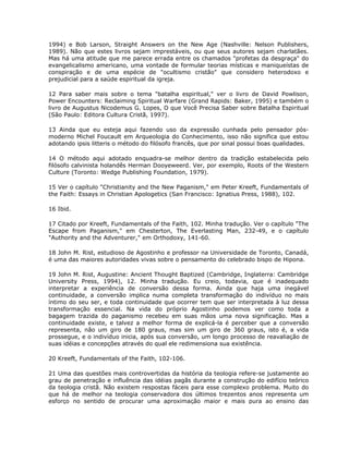 1994) e Bob Larson, Straight Answers on the New Age (Nashville: Nelson Publishers,
1989). Não que estes livros sejam imprestáveis, ou que seus autores sejam charlatães.
Mas há uma atitude que me parece errada entre os chamados "profetas da desgraça" do
evangelicalismo americano, uma vontade de formular teorias místicas e maniqueístas de
conspiração e de uma espécie de "ocultismo cristão" que considero heterodoxo e
prejudicial para a saúde espiritual da igreja.
12 Para saber mais sobre o tema "batalha espiritual," ver o livro de David Powlison,
Power Encounters: Reclaiming Spiritual Warfare (Grand Rapids: Baker, 1995) e também o
livro de Augustus Nicodemus G. Lopes, O que Você Precisa Saber sobre Batalha Espiritual
(São Paulo: Editora Cultura Cristã, 1997).
13 Ainda que eu esteja aqui fazendo uso da expressão cunhada pelo pensador pós-
moderno Michel Foucault em Arqueologia do Conhecimento, isso não significa que estou
adotando ipsis litteris o método do filósofo francês, que por sinal possui boas qualidades.
14 O método aqui adotado enquadra-se melhor dentro da tradição estabelecida pelo
filósofo calvinista holandês Herman Dooyeweerd. Ver, por exemplo, Roots of the Western
Culture (Toronto: Wedge Publishing Foundation, 1979).
15 Ver o capítulo "Christianity and the New Paganism," em Peter Kreeft, Fundamentals of
the Faith: Essays in Christian Apologetics (San Francisco: Ignatius Press, 1988), 102.
16 Ibid.
17 Citado por Kreeft, Fundamentals of the Faith, 102. Minha tradução. Ver o capítulo "The
Escape from Paganism," em Chesterton, The Everlasting Man, 232-49, e o capítulo
"Authority and the Adventurer," em Orthodoxy, 141-60.
18 John M. Rist, estudioso de Agostinho e professor na Universidade de Toronto, Canadá,
é uma das maiores autoridades vivas sobre o pensamento do celebrado bispo de Hipona.
19 John M. Rist, Augustine: Ancient Thought Baptized (Cambridge, Inglaterra: Cambridge
University Press, 1994), 12. Minha tradução. Eu creio, todavia, que é inadequado
interpretar a experiência de conversão dessa forma. Ainda que haja uma inegável
continuidade, a conversão implica numa completa transformação do indivíduo no mais
íntimo do seu ser, e toda continuidade que ocorrer tem que ser interpretada à luz dessa
transformação essencial. Na vida do próprio Agostinho podemos ver como toda a
bagagem trazida do paganismo recebeu em suas mãos uma nova significação. Mas a
continuidade existe, e talvez a melhor forma de explicá-la é perceber que a conversão
representa, não um giro de 180 graus, mas sim um giro de 360 graus, isto é, a vida
prossegue, e o indivíduo inicia, após sua conversão, um longo processo de reavaliação de
suas idéias e concepções através do qual ele redimensiona sua existência.
20 Kreeft, Fundamentals of the Faith, 102-106.
21 Uma das questões mais controvertidas da história da teologia refere-se justamente ao
grau de penetração e influência das idéias pagãs durante a construção do edifício teórico
da teologia cristã. Não existem respostas fáceis para esse complexo problema. Muito do
que há de melhor na teologia conservadora dos últimos trezentos anos representa um
esforço no sentido de procurar uma aproximação maior e mais pura ao ensino das
 