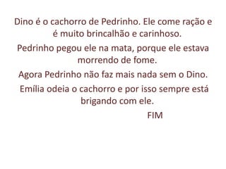 Dino é o cachorro de Pedrinho. Ele come ração e é muito brincalhão e carinhoso.Pedrinho pegou ele na mata, porque ele estava morrendo de fome.Agora Pedrinho não faz mais nada sem o Dino. Emília odeia o cachorro e por isso sempre está brigando com ele.                                     FIM