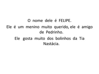 O  nome  dele  é  FELIPE.Ele  é  um  menino  muito  querido, ele  é  amigo  de  Pedrinho.  Ele   gosta  muito  dos  bolinhos  da  Tia  Nastácia.