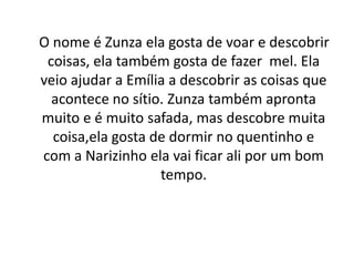    O nome é Zunza ela gosta de voar e descobrir coisas, ela também gosta de fazer  mel. Ela veio ajudar a Emília a descobrir as coisas que acontece no sítio. Zunza também apronta muito e é muito safada, mas descobre muita coisa,ela gosta de dormir no quentinho e   com a Narizinho ela vai ficar ali por um bom tempo.