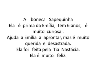 A    boneca   SapequinhaEla   é  prima da Emília,  tem 6 anos,   é muito  curiosa .Ajuda  a Emília  a  aprontar, mas é  muito querida  e  desastrada.Ela foi   feita pela  Tia  Nastácia.Ela é  muito   feliz.