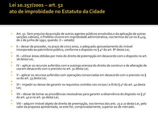    Art. 52. Sem prejuízo da punição de outros agentes públicos envolvidos e da aplicação de outras
    sanções cabíveis, o Prefeito incorre em improbidade administrativa, nos termos da Lei no 8.429,
    de 2 de junho de 1992, quando: (I – vetado)
   II – deixar de proceder, no prazo de cinco anos, o adequado aproveitamento do imóvel
    incorporado ao patrimônio público, conforme o disposto no § 4º do art. 8º desta Lei;

   III – utilizar áreas obtidas por meio do direito de preempção em desacordo com o disposto no art.
    26 desta Lei;

   IV – aplicar os recursos auferidos com a outorga onerosa do direito de construir e de alteração de
    uso em desacordo com o previsto no art. 31 desta Lei;

   V – aplicar os recursos auferidos com operações consorciadas em desacordo com o previsto no §
    1o do art. 33 desta Lei;

   VI – impedir ou deixar de garantir os requisitos contidos nos incisos I a III do § 4º do art. 40 desta
    Lei;

   VII – deixar de tomar as providências necessárias para garantir a observância do disposto no § 3º
    do art. 40 e no art. 50 desta Lei;

   VIII – adquirir imóvel objeto de direito de preempção, nos termos dos arts. 25 a 27 desta Lei, pelo
    valor da proposta apresentada, se este for, comprovadamente, superior ao de mercado.
 