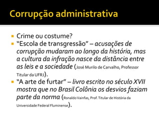    Crime ou costume?
   “Escola de transgressão” – acusações de
    corrupção mudaram ao longo da história, mas
    a cultura da infração nasce da distância entre
    as leis e a sociedade (José Murilo de Carvalho, Professor
    Titular da UFRJ).
   “A arte de furtar” – livro escrito no século XVII
    mostra que no Brasil Colônia os desvios faziam
    parte da norma (Ronaldo Vainfas, Prof. Titular de História da
    Universidade Federal Fluminense).
 