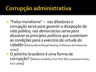    “Falso moralismo” – nas ditaduras a
    corrupção serve para garantir a dissipação da
    vida pública; nas democracias serve para
    dissolver os princípios políticos que sustentam
    as condições para o exercício da virtude do
    cidadão (Heloisa Maria Murgel Starling, Professora de História da
    UFMG)
   O jeitinho brasileiro é uma forma de
    corrupção? (Roberto da Matta, Prof. PUC-RIO; Leonardo Avritzer,
    Prof. UFMG)
 